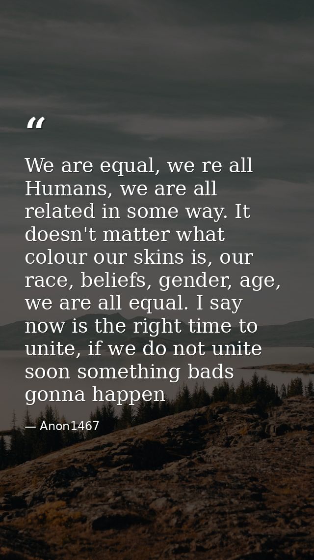 We are equal, we re all Humans, we are all related in some way. It doesn't matter what colour our skins is, our race, be — Anon1467