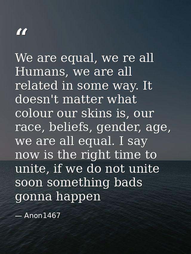 We are equal, we re all Humans, we are all related in some way. It doesn't matter what colour our skins is, our race, be — Anon1467
