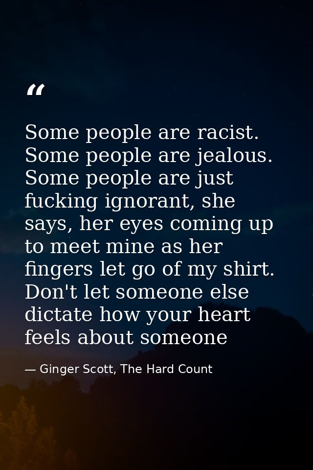 Some people are racist. Some people are jealous. Some people are just fucking ignorant, she says, her eyes coming up to  — Ginger Scott, The Hard Count