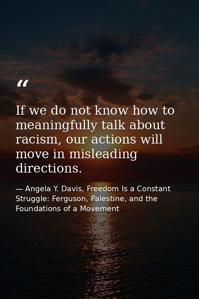 If we do not know how to meaningfully talk about racism, our actions will move in misleading directions. — Angela Y. Davis, Freedom Is a Constant Struggle: Ferguson, Palestine, and the Foundations of a Movement