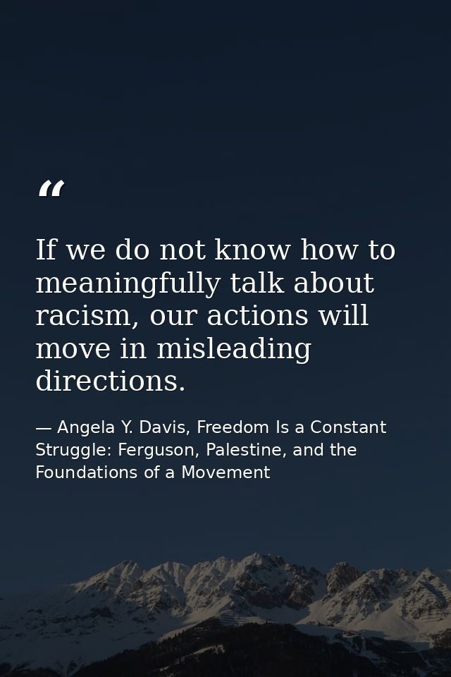 If we do not know how to meaningfully talk about racism, our actions will move in misleading directions. — Angela Y. Davis, Freedom Is a Constant Struggle: Ferguson, Palestine, and the Foundations of a Movement