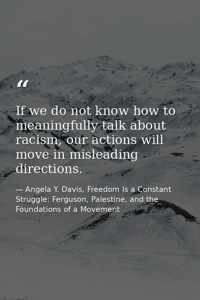 If we do not know how to meaningfully talk about racism, our actions will move in misleading directions. — Angela Y. Davis, Freedom Is a Constant Struggle: Ferguson, Palestine, and the Foundations of a Movement