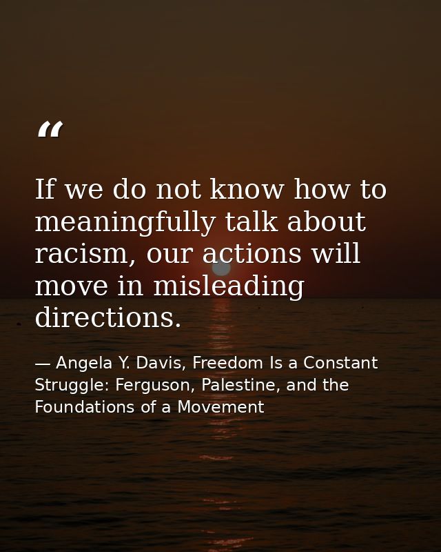 If we do not know how to meaningfully talk about racism, our actions will move in misleading directions. — Angela Y. Davis, Freedom Is a Constant Struggle: Ferguson, Palestine, and the Foundations of a Movement