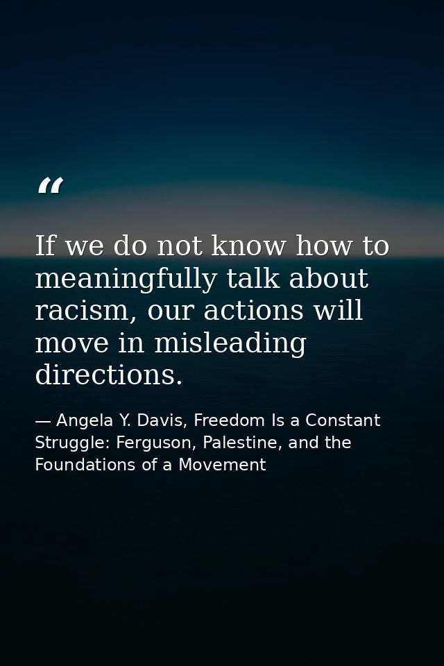 If we do not know how to meaningfully talk about racism, our actions will move in misleading directions. — Angela Y. Davis, Freedom Is a Constant Struggle: Ferguson, Palestine, and the Foundations of a Movement