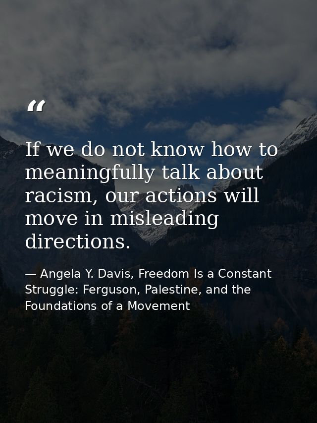 If we do not know how to meaningfully talk about racism, our actions will move in misleading directions. — Angela Y. Davis, Freedom Is a Constant Struggle: Ferguson, Palestine, and the Foundations of a Movement