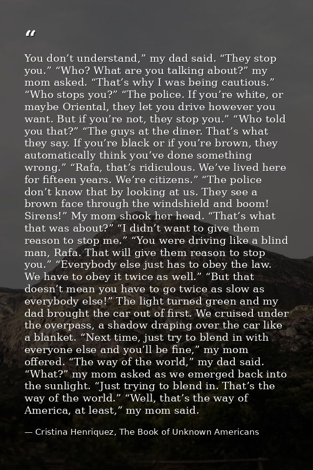 You don’t understand,” my dad said. “They stop you.” “Who? What are you talking about?” my mom asked. “That’s why I was  — Cristina Henriquez, The Book of Unknown Americans