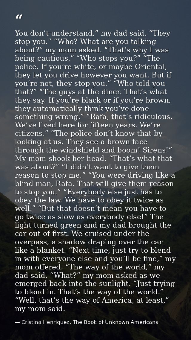 You don’t understand,” my dad said. “They stop you.” “Who? What are you talking about?” my mom asked. “That’s why I was  — Cristina Henriquez, The Book of Unknown Americans