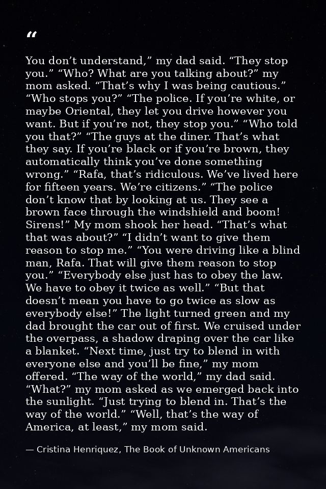 You don’t understand,” my dad said. “They stop you.” “Who? What are you talking about?” my mom asked. “That’s why I was  — Cristina Henriquez, The Book of Unknown Americans