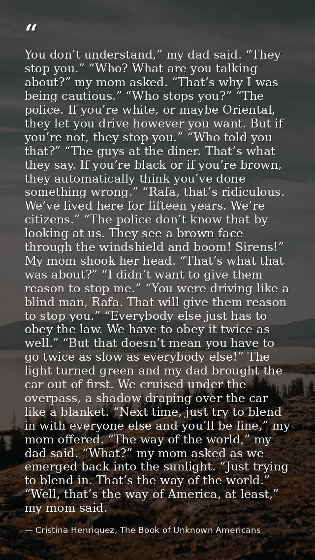 You don’t understand,” my dad said. “They stop you.” “Who? What are you talking about?” my mom asked. “That’s why I was  — Cristina Henriquez, The Book of Unknown Americans