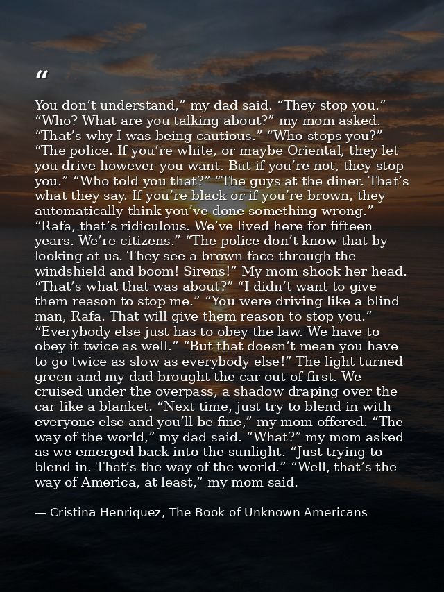 You don’t understand,” my dad said. “They stop you.” “Who? What are you talking about?” my mom asked. “That’s why I was  — Cristina Henriquez, The Book of Unknown Americans