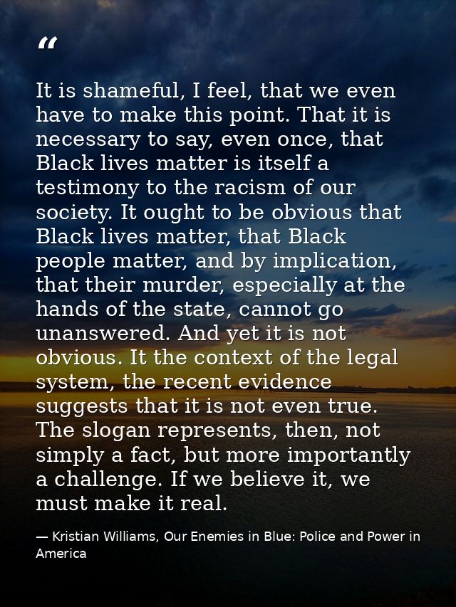It is shameful, I feel, that we even have to make this point. That it is necessary to say, even once, that Black lives m — Kristian Williams, Our Enemies in Blue: Police and Power in America