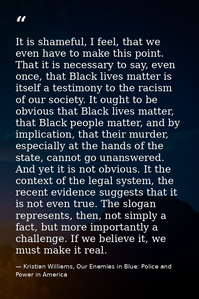 It is shameful, I feel, that we even have to make this point. That it is necessary to say, even once, that Black lives m — Kristian Williams, Our Enemies in Blue: Police and Power in America