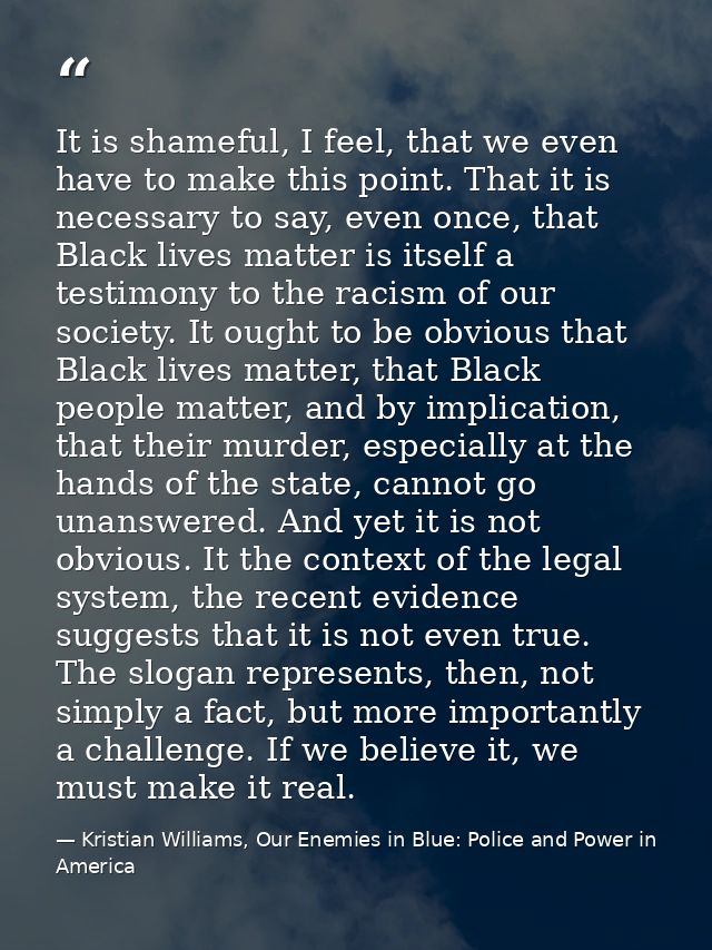 It is shameful, I feel, that we even have to make this point. That it is necessary to say, even once, that Black lives m — Kristian Williams, Our Enemies in Blue: Police and Power in America