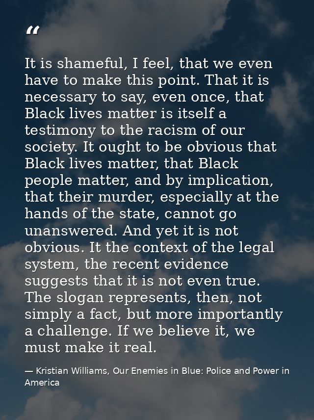 It is shameful, I feel, that we even have to make this point. That it is necessary to say, even once, that Black lives m — Kristian Williams, Our Enemies in Blue: Police and Power in America