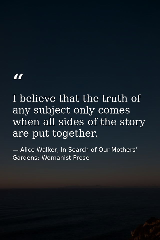 I believe that the truth of any subject only comes when all sides of the story are put together. — Alice Walker, In Search of Our Mothers' Gardens: Womanist Prose