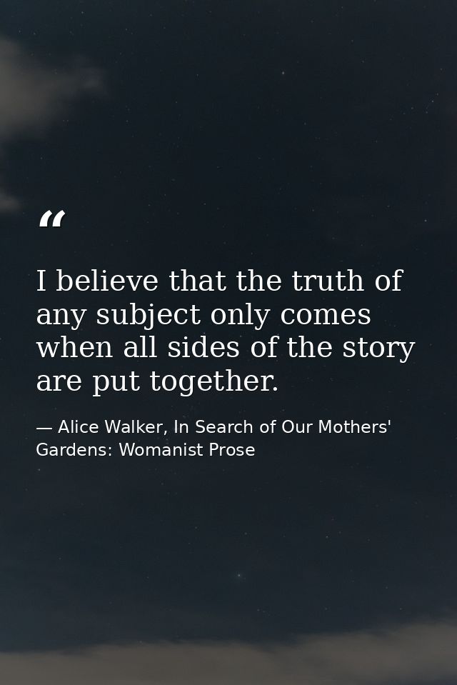 I believe that the truth of any subject only comes when all sides of the story are put together. — Alice Walker, In Search of Our Mothers' Gardens: Womanist Prose
