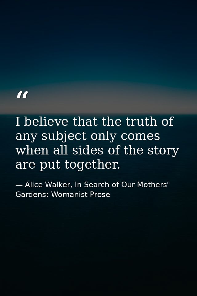 I believe that the truth of any subject only comes when all sides of the story are put together. — Alice Walker, In Search of Our Mothers' Gardens: Womanist Prose