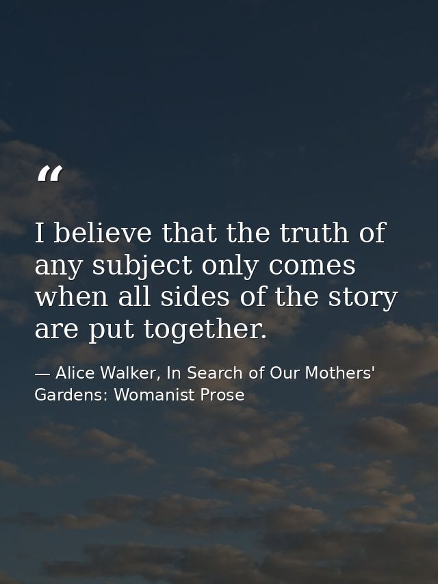 I believe that the truth of any subject only comes when all sides of the story are put together. — Alice Walker, In Search of Our Mothers' Gardens: Womanist Prose