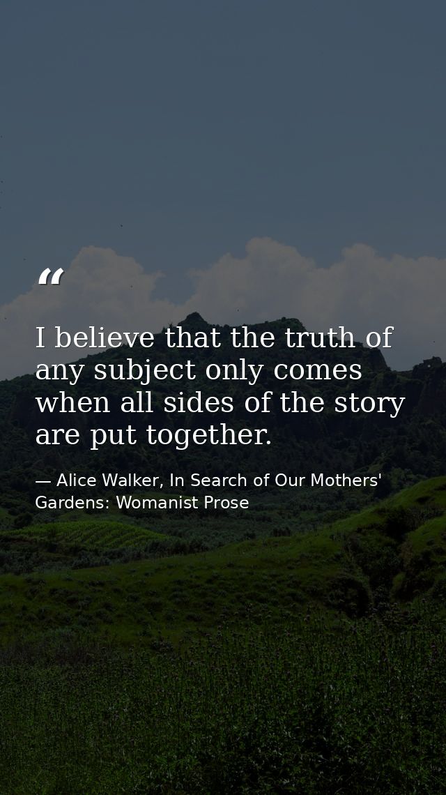 I believe that the truth of any subject only comes when all sides of the story are put together. — Alice Walker, In Search of Our Mothers' Gardens: Womanist Prose