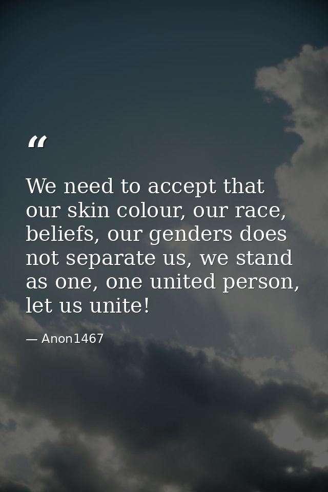 We need to accept that our skin colour, our race, beliefs, our genders does not separate us, we stand as one, one united — Anon1467