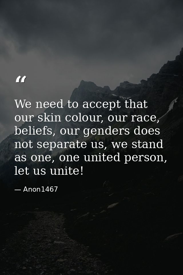 We need to accept that our skin colour, our race, beliefs, our genders does not separate us, we stand as one, one united — Anon1467