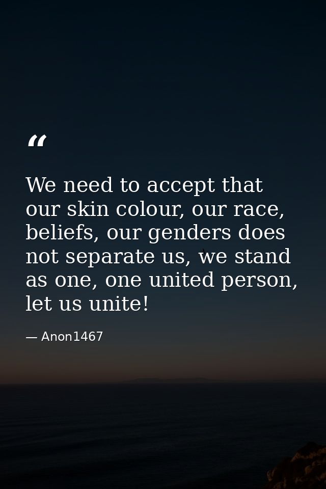 We need to accept that our skin colour, our race, beliefs, our genders does not separate us, we stand as one, one united — Anon1467