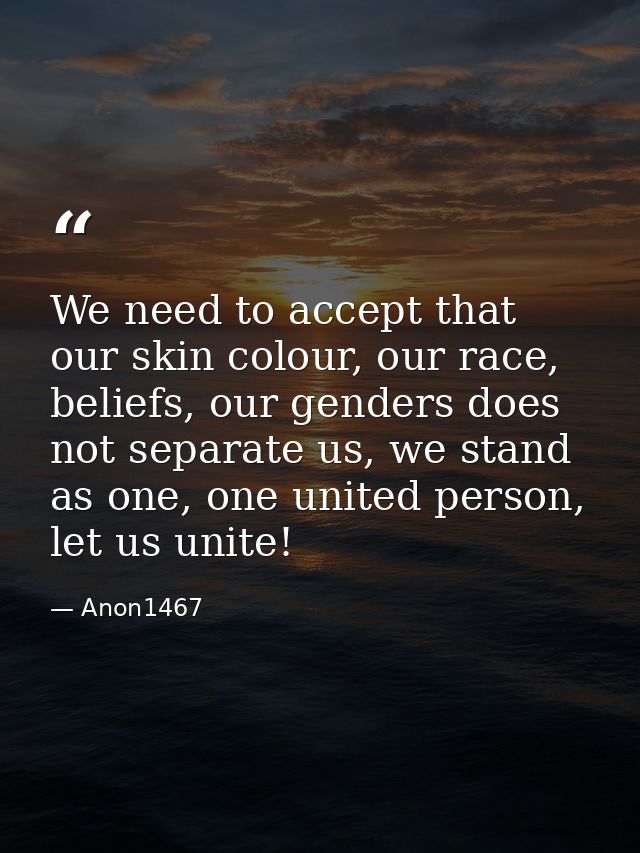 We need to accept that our skin colour, our race, beliefs, our genders does not separate us, we stand as one, one united — Anon1467