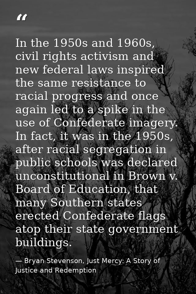 In the 1950s and 1960s, civil rights activism and new federal laws inspired the same resistance to racial progress and o — Bryan Stevenson, Just Mercy: A Story of Justice and Redemption