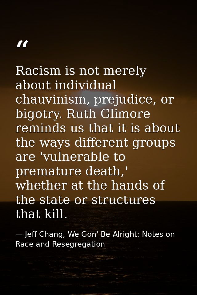 Racism is not merely about individual chauvinism, prejudice, or bigotry. Ruth Glimore reminds us that it is about the wa — Jeff Chang, We Gon' Be Alright: Notes on Race and Resegregation