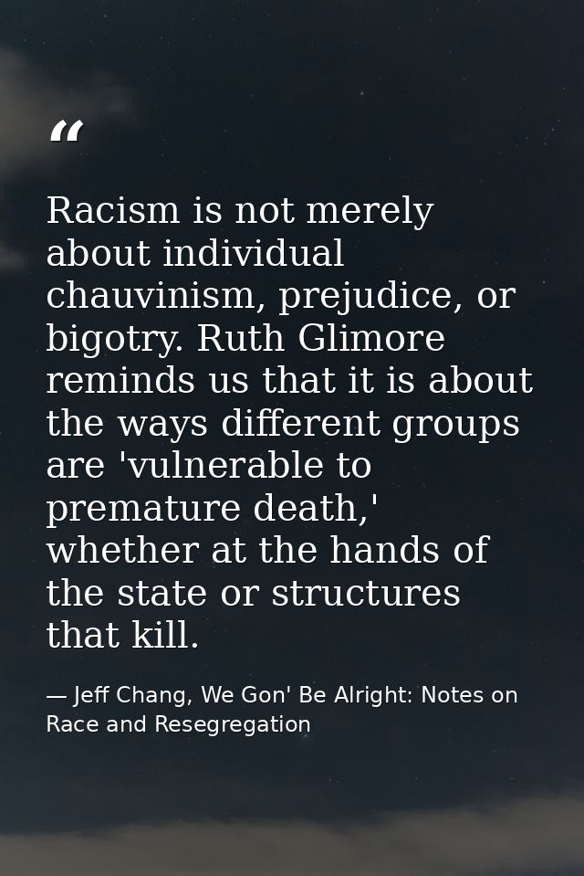 Racism is not merely about individual chauvinism, prejudice, or bigotry. Ruth Glimore reminds us that it is about the wa — Jeff Chang, We Gon' Be Alright: Notes on Race and Resegregation