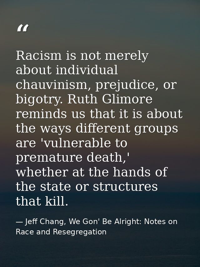 Racism is not merely about individual chauvinism, prejudice, or bigotry. Ruth Glimore reminds us that it is about the wa — Jeff Chang, We Gon' Be Alright: Notes on Race and Resegregation