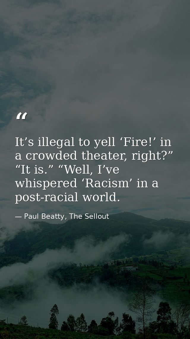 It’s illegal to yell ‘Fire!’ in a crowded theater, right?” “It is.” “Well, I’ve whispered ‘Racism’ in a post-racial worl — Paul Beatty, The Sellout