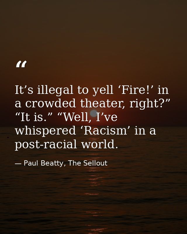 It’s illegal to yell ‘Fire!’ in a crowded theater, right?” “It is.” “Well, I’ve whispered ‘Racism’ in a post-racial worl — Paul Beatty, The Sellout