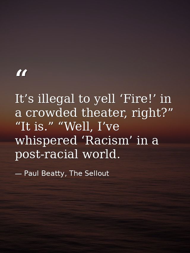 It’s illegal to yell ‘Fire!’ in a crowded theater, right?” “It is.” “Well, I’ve whispered ‘Racism’ in a post-racial worl — Paul Beatty, The Sellout
