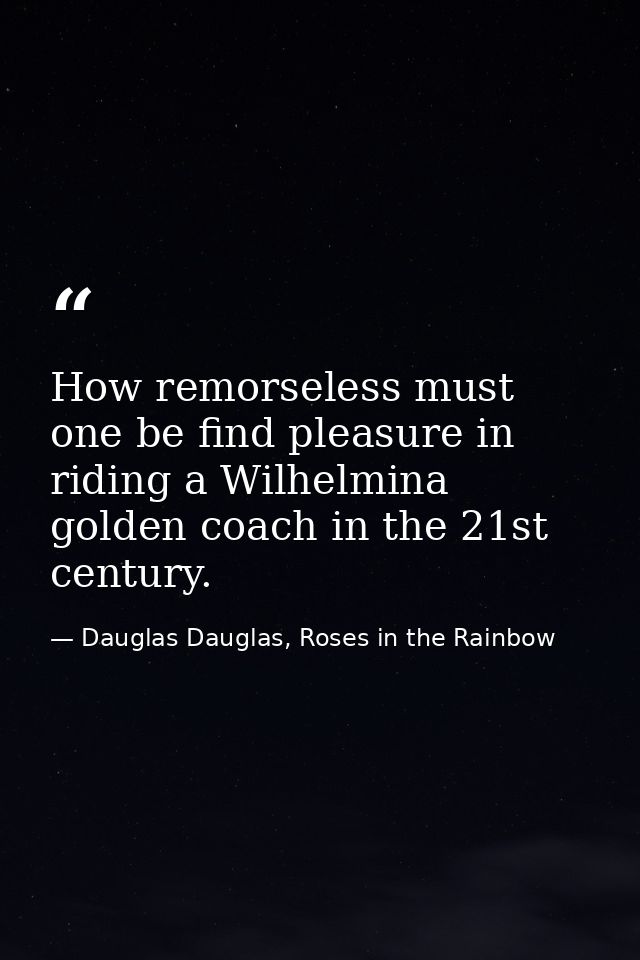 How remorseless must one be find pleasure in riding a Wilhelmina golden coach in the 21st century. — Dauglas Dauglas, Roses in the Rainbow