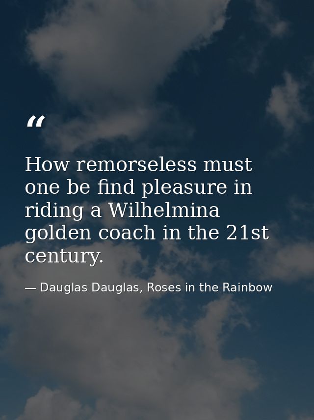 How remorseless must one be find pleasure in riding a Wilhelmina golden coach in the 21st century. — Dauglas Dauglas, Roses in the Rainbow