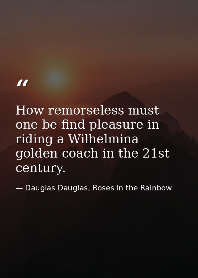 How remorseless must one be find pleasure in riding a Wilhelmina golden coach in the 21st century. — Dauglas Dauglas, Roses in the Rainbow