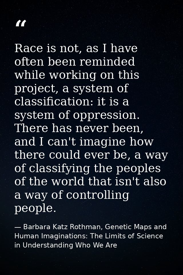 Race is not, as I have often been reminded while working on this project, a system of classification: it is a system of  — Barbara Katz Rothman, Genetic Maps and Human Imaginations: The Limits of Science in Understanding Who We Are