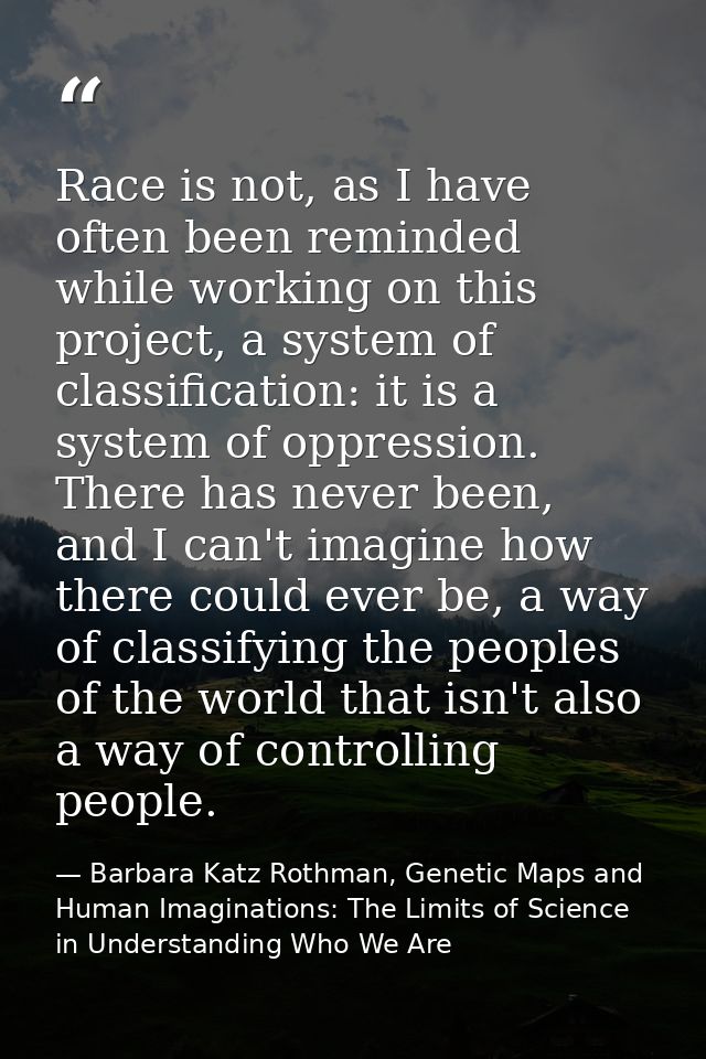 Race is not, as I have often been reminded while working on this project, a system of classification: it is a system of  — Barbara Katz Rothman, Genetic Maps and Human Imaginations: The Limits of Science in Understanding Who We Are