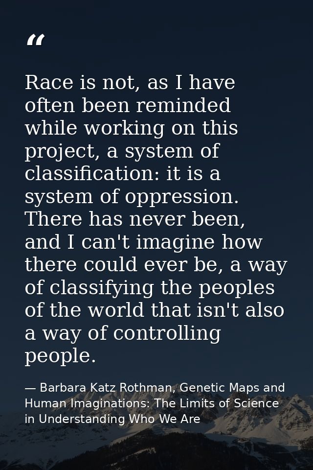 Race is not, as I have often been reminded while working on this project, a system of classification: it is a system of  — Barbara Katz Rothman, Genetic Maps and Human Imaginations: The Limits of Science in Understanding Who We Are