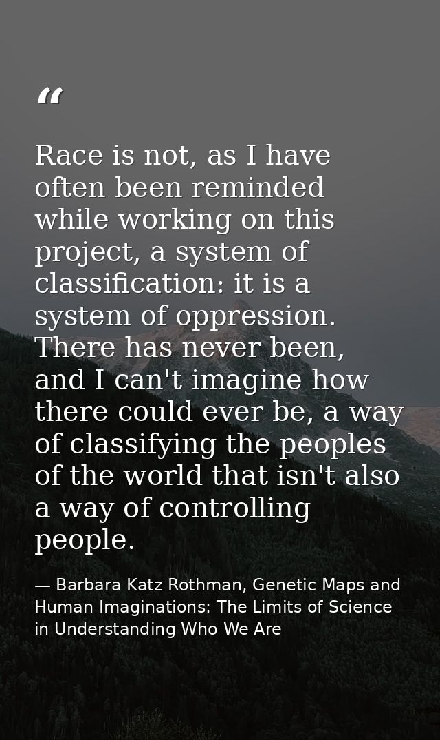 Race is not, as I have often been reminded while working on this project, a system of classification: it is a system of  — Barbara Katz Rothman, Genetic Maps and Human Imaginations: The Limits of Science in Understanding Who We Are