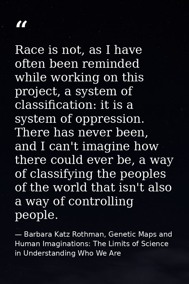 Race is not, as I have often been reminded while working on this project, a system of classification: it is a system of  — Barbara Katz Rothman, Genetic Maps and Human Imaginations: The Limits of Science in Understanding Who We Are