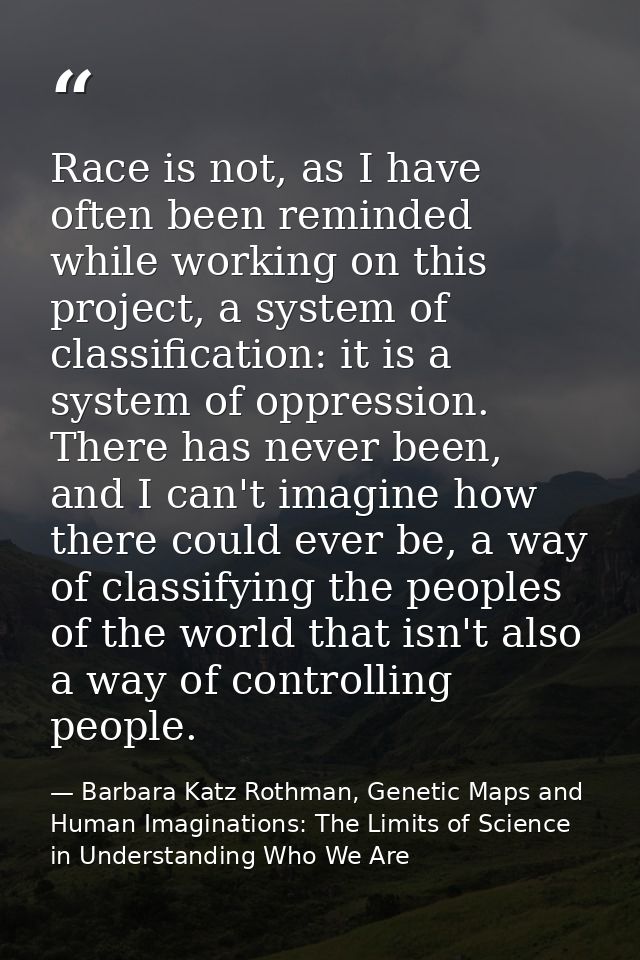 Race is not, as I have often been reminded while working on this project, a system of classification: it is a system of  — Barbara Katz Rothman, Genetic Maps and Human Imaginations: The Limits of Science in Understanding Who We Are