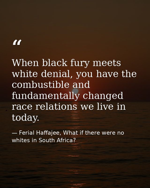 When black fury meets white denial, you have the combustible and fundamentally changed race relations we live in today. — Ferial Haffajee, What if there were no whites in South Africa?