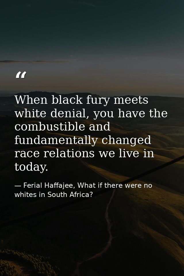 When black fury meets white denial, you have the combustible and fundamentally changed race relations we live in today. — Ferial Haffajee, What if there were no whites in South Africa?