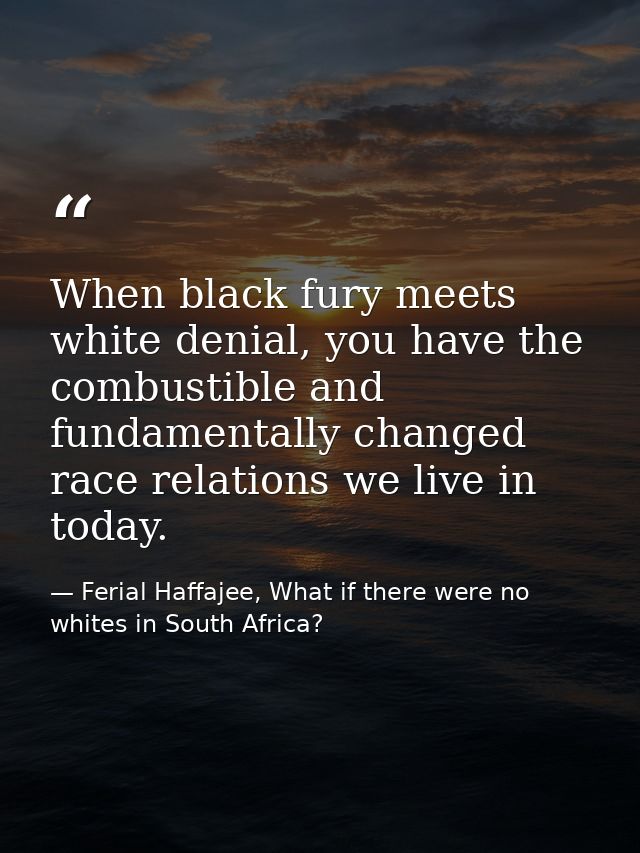 When black fury meets white denial, you have the combustible and fundamentally changed race relations we live in today. — Ferial Haffajee, What if there were no whites in South Africa?
