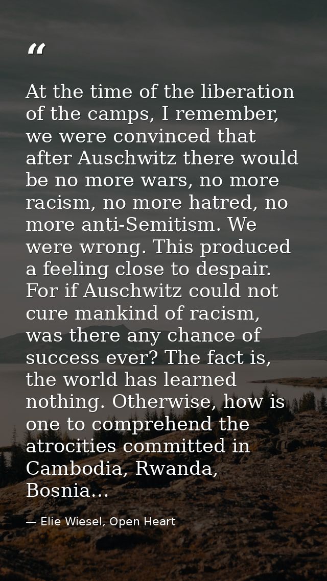 At the time of the liberation of the camps, I remember, we were convinced that after Auschwitz there would be no more wa — Elie Wiesel, Open Heart