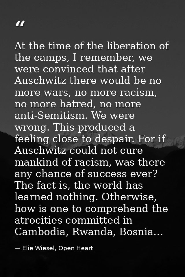 At the time of the liberation of the camps, I remember, we were convinced that after Auschwitz there would be no more wa — Elie Wiesel, Open Heart