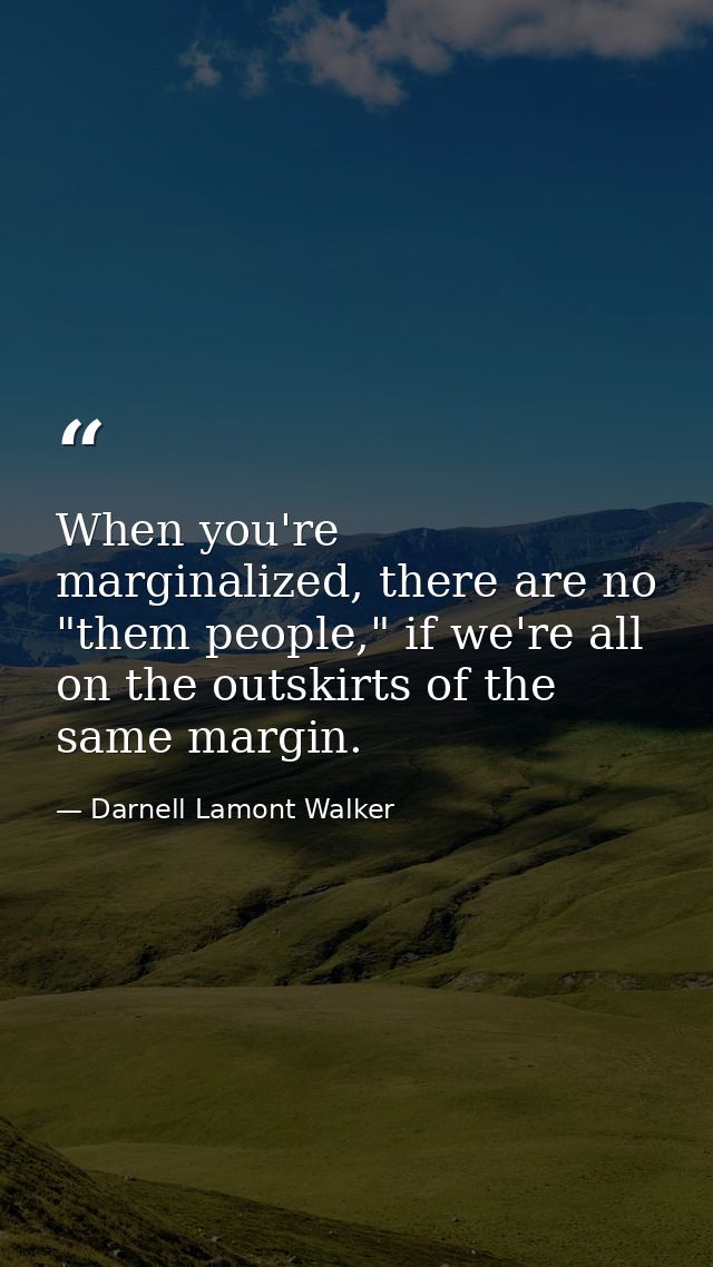 When you're marginalized, there are no "them people," if we're all on the outskirts of the same margin. — Darnell Lamont Walker