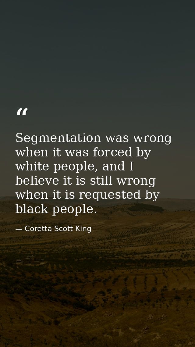 Segmentation was wrong when it was forced by white people, and I believe it is still wrong when it is requested by black — Coretta Scott King